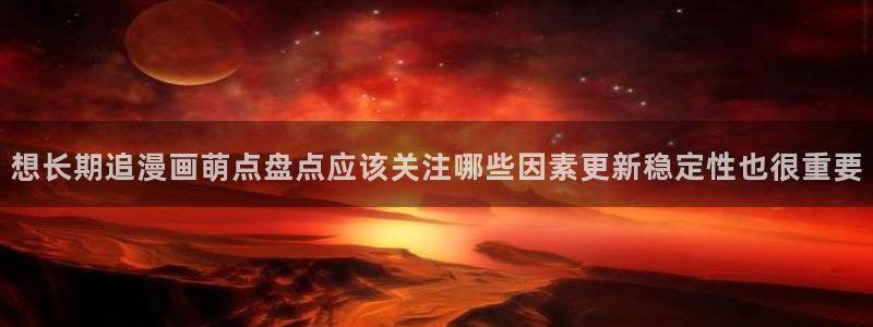 歪歪羞羞漫画：想长期追漫画萌点盘点应该关注哪些因素更新稳定性也很重要